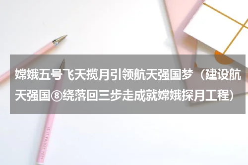 嫦娥五号飞天揽月引领航天强国梦（建设航天强国⑧绕落回三步走成就嫦娥探月工程）