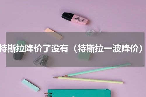 特斯拉降价了没有（特斯拉一波降价）