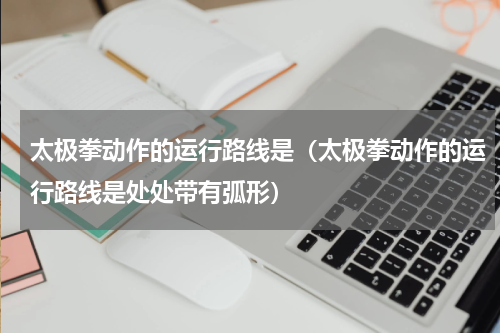 太极拳动作的运行路线是（太极拳动作的运行路线是处处带有弧形）
