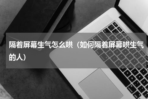 隔着屏幕生气怎么哄（如何隔着屏幕哄生气的人）