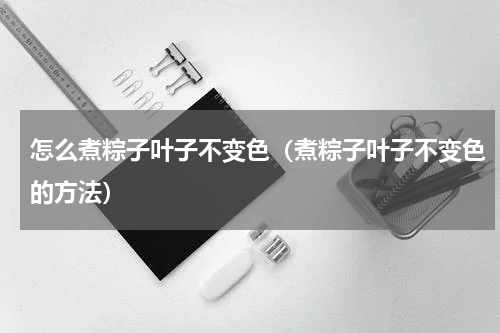 怎么煮粽子叶子不变色（煮粽子叶子不变色的方法）
