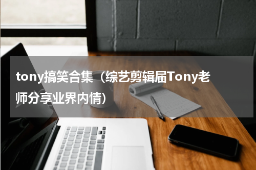 tony搞笑合集（综艺剪辑届Tony老师分享业界内情）