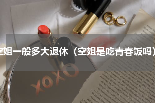 空姐一般多大退休（空姐是吃青春饭吗）