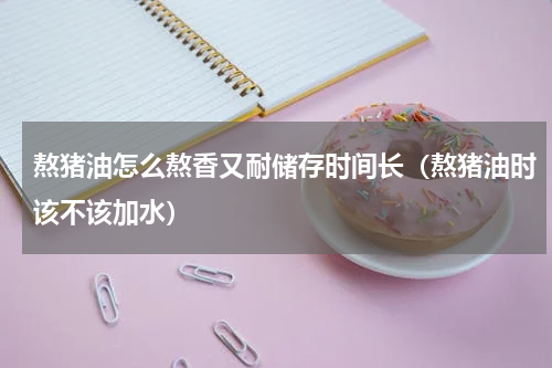熬猪油怎么熬香又耐储存时间长（熬猪油时该不该加水）
