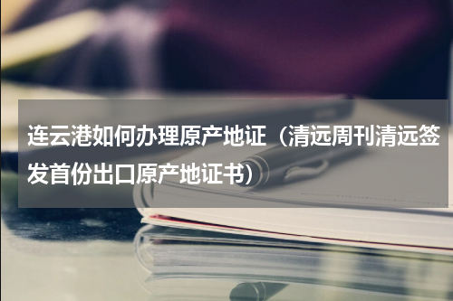 连云港如何办理原产地证（清远周刊清远签发首份出口原产地证书）