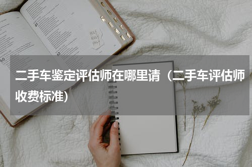 二手车鉴定评估师在哪里请（二手车评估师收费标准）