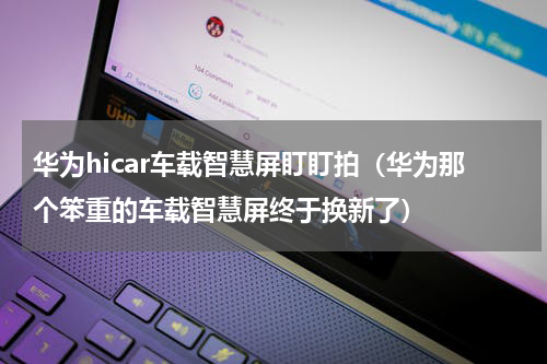 华为hicar车载智慧屏盯盯拍（华为那个笨重的车载智慧屏终于换新了）