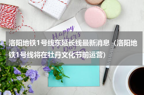 洛阳地铁1号线东延长线最新消息（洛阳地铁1号线将在牡丹文化节前运营）