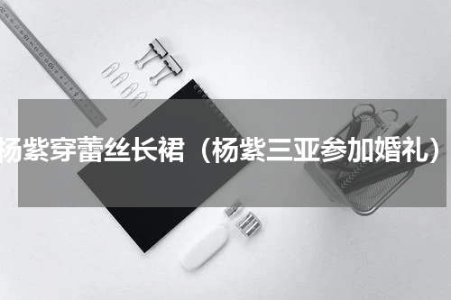 杨紫穿蕾丝长裙（杨紫三亚参加婚礼）