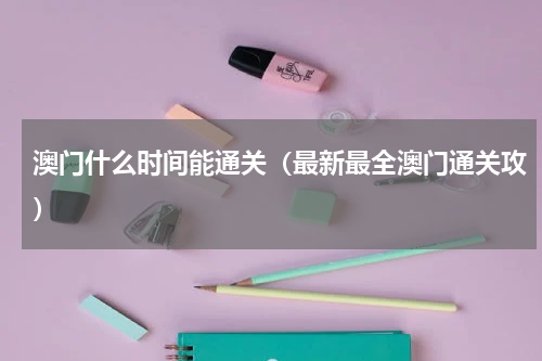 澳门什么时间能通关（最新最全澳门通关攻）