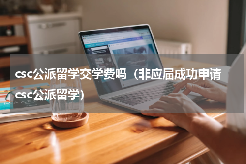 csc公派留学交学费吗（非应届成功申请csc公派留学）