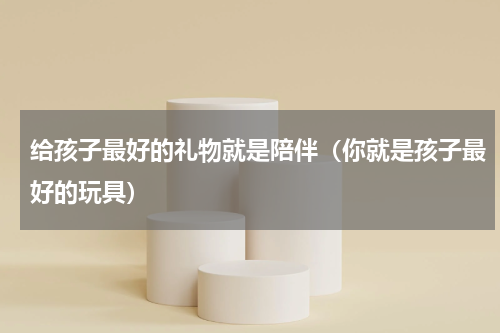 给孩子最好的礼物就是陪伴（你就是孩子最好的玩具）