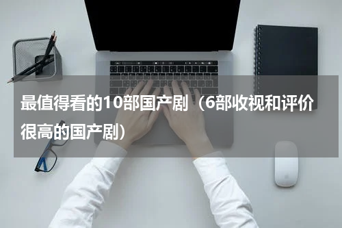 最值得看的10部国产剧（6部收视和评价很高的国产剧）