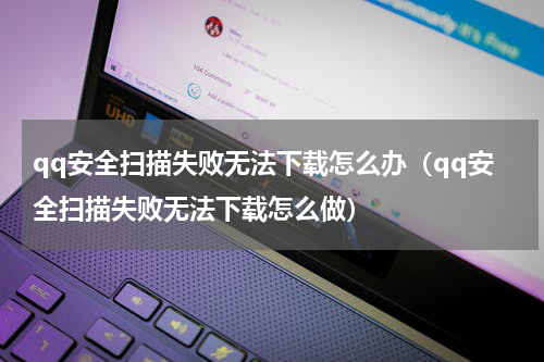 qq安全扫描失败无法下载怎么办（qq安全扫描失败无法下载怎么做）
