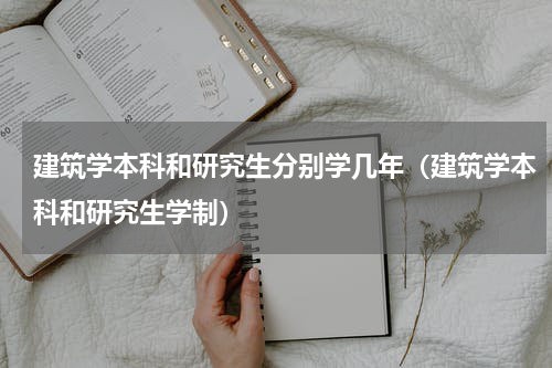 建筑学本科和研究生分别学几年（建筑学本科和研究生学制）