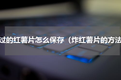 炸过的红薯片怎么保存（炸红薯片的方法）