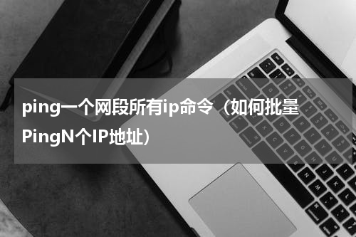 ping一个网段所有ip命令（如何批量PingN个IP地址）