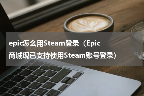epic怎么用Steam登录（Epic商城现已支持使用Steam账号登录）