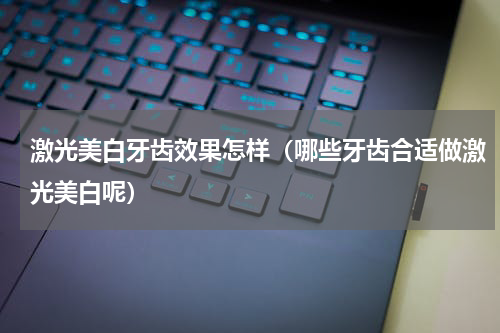 激光美白牙齿效果怎样（哪些牙齿合适做激光美白呢）