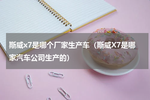 斯威x7是哪个厂家生产车（斯威X7是哪家汽车公司生产的）