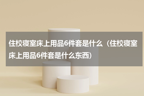 住校寝室床上用品6件套是什么（住校寝室床上用品6件套是什么东西）
