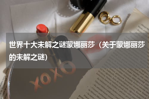 世界十大未解之谜蒙娜丽莎（关于蒙娜丽莎的未解之谜）