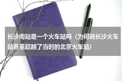长沙南站是一个火车站吗（为何说长沙火车站甚至超越了当时的北京火车站）