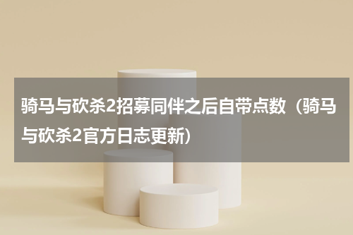 骑马与砍杀2招募同伴之后自带点数（骑马与砍杀2官方日志更新）