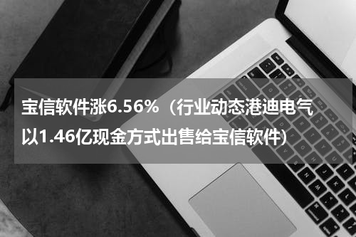 宝信软件涨6.56%（行业动态港迪电气以1.46亿现金方式出售给宝信软件）