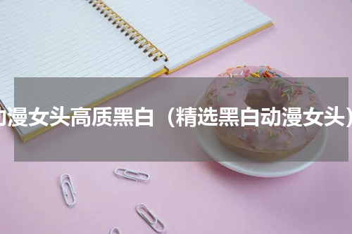 动漫女头高质黑白（精选黑白动漫女头）