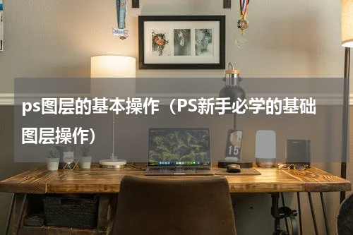ps图层的基本操作（PS新手必学的基础图层操作）