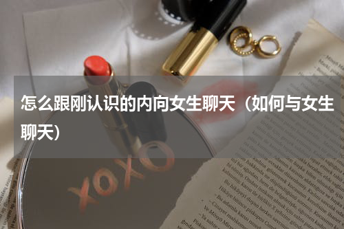 怎么跟刚认识的内向女生聊天（如何与女生聊天）