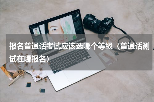 报名普通话考试应该选哪个等级（普通话测试在哪报名）
