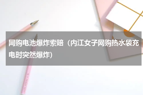 网购电池爆炸索赔（内江女子网购热水袋充电时突然爆炸）