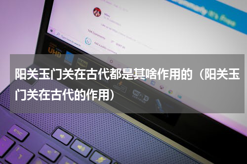 阳关玉门关在古代都是其啥作用的（阳关玉门关在古代的作用）