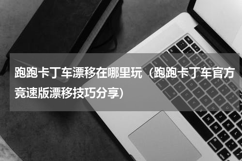 跑跑卡丁车漂移在哪里玩（跑跑卡丁车官方竞速版漂移技巧分享）