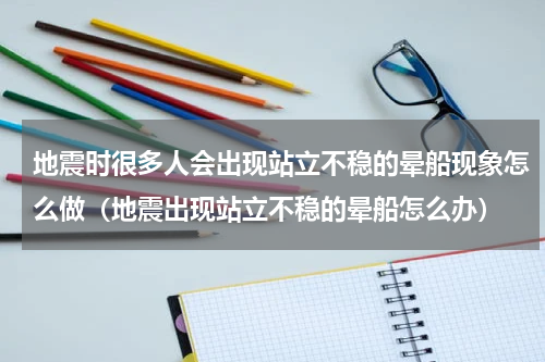 地震时很多人会出现站立不稳的晕船现象怎么做（地震出现站立不稳的晕船怎么办）