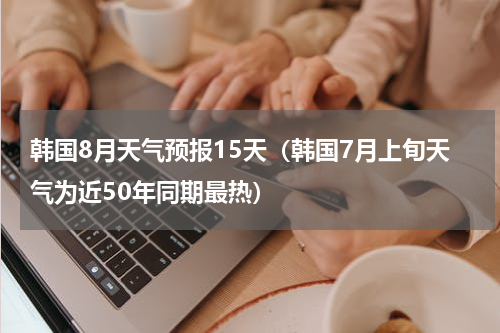 韩国8月天气预报15天（韩国7月上旬天气为近50年同期最热）