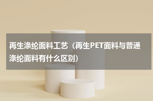 再生涤纶面料工艺（再生PET面料与普通涤纶面料有什么区别）