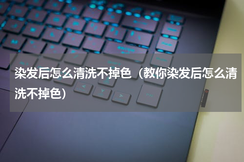 染发后怎么清洗不掉色（教你染发后怎么清洗不掉色）