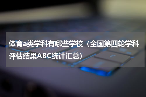 体育a类学科有哪些学校（全国第四轮学科评估结果ABC统计汇总）
