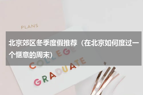 北京郊区冬季度假推荐（在北京如何度过一个惬意的周末）