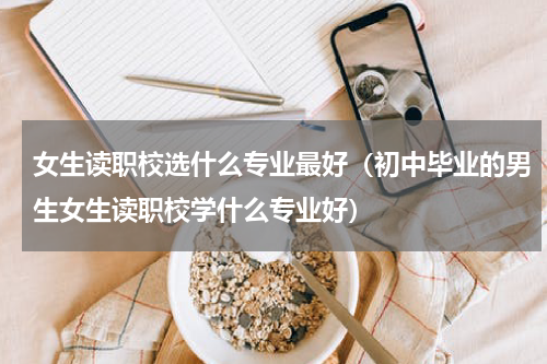 女生读职校选什么专业最好（初中毕业的男生女生读职校学什么专业好）