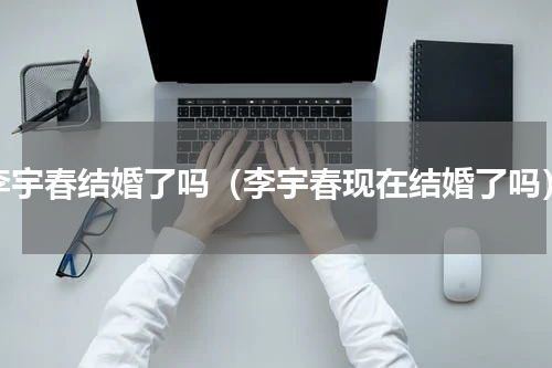 李宇春结婚了吗（李宇春现在结婚了吗）