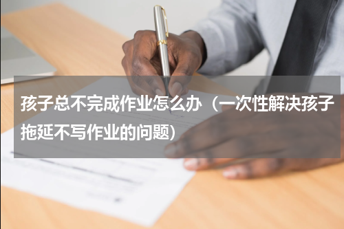 孩子总不完成作业怎么办（一次性解决孩子拖延不写作业的问题）