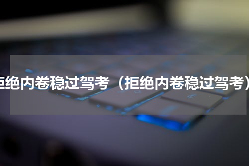 拒绝内卷稳过驾考（拒绝内卷稳过驾考）