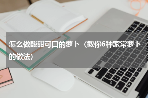 怎么做酸甜可口的萝卜（教你6种家常萝卜的做法）