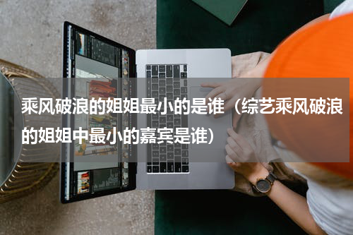 乘风破浪的姐姐最小的是谁（综艺乘风破浪的姐姐中最小的嘉宾是谁）