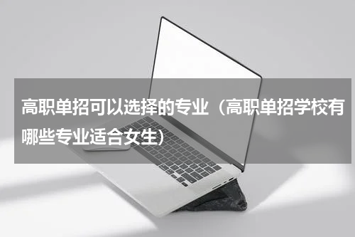高职单招可以选择的专业（高职单招学校有哪些专业适合女生）