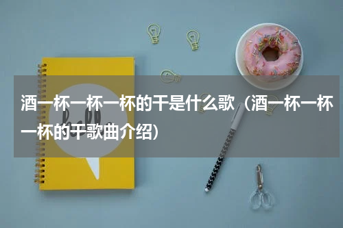 酒一杯一杯一杯的干是什么歌（酒一杯一杯一杯的干歌曲介绍）